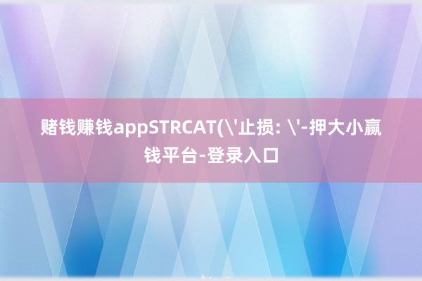 赌钱赚钱appSTRCAT('止损: '-押大小赢钱平台-登录入口