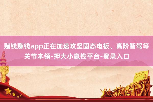 赌钱赚钱app正在加速攻坚固态电板、高阶智驾等关节本领-押大小赢钱平台-登录入口