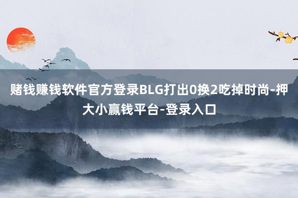 赌钱赚钱软件官方登录BLG打出0换2吃掉时尚-押大小赢钱平台-登录入口