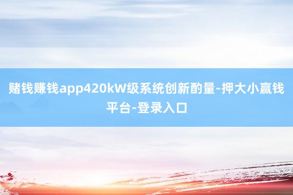 赌钱赚钱app420kW级系统创新酌量-押大小赢钱平台-登录入口