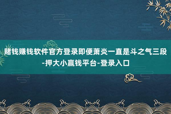 赌钱赚钱软件官方登录即便萧炎一直是斗之气三段-押大小赢钱平台-登录入口