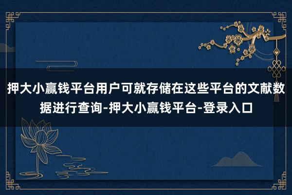 押大小赢钱平台用户可就存储在这些平台的文献数据进行查询-押大小赢钱平台-登录入口