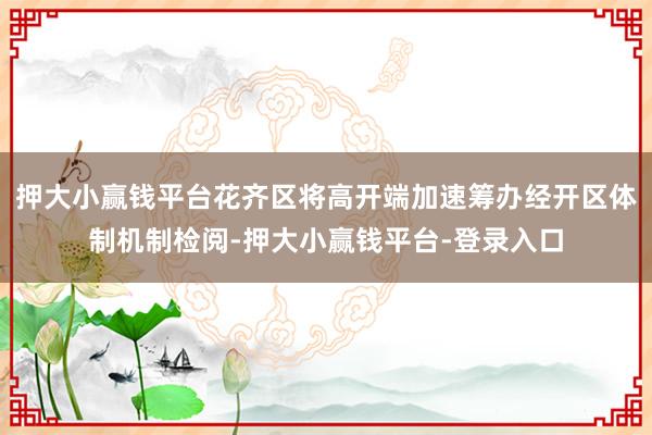 押大小赢钱平台花齐区将高开端加速筹办经开区体制机制检阅-押大小赢钱平台-登录入口