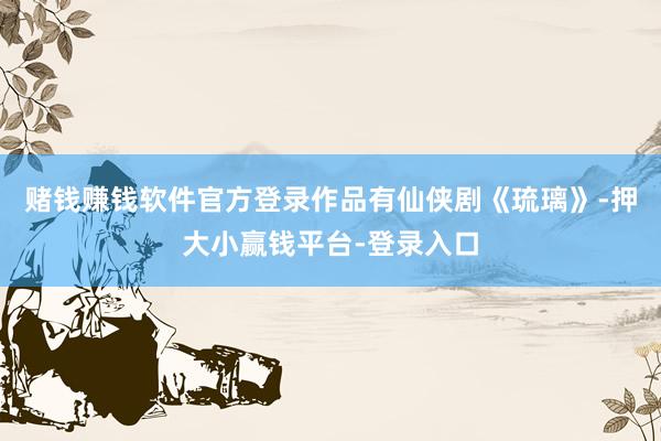 赌钱赚钱软件官方登录作品有仙侠剧《琉璃》-押大小赢钱平台-登录入口