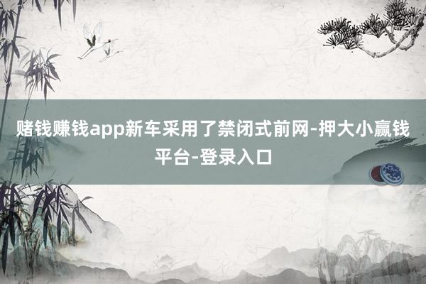 赌钱赚钱app新车采用了禁闭式前网-押大小赢钱平台-登录入口