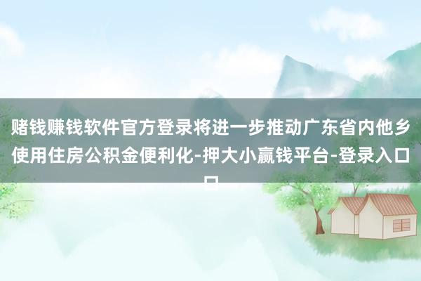 赌钱赚钱软件官方登录将进一步推动广东省内他乡使用住房公积金便利化-押大小赢钱平台-登录入口