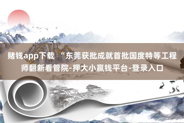 赌钱app下载  “东莞获批成就首批国度特等工程师翻新看管院-押大小赢钱平台-登录入口