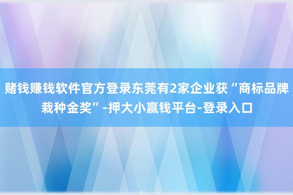 赌钱赚钱软件官方登录东莞有2家企业获“商标品牌栽种金奖”-押大小赢钱平台-登录入口