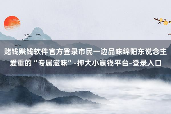 赌钱赚钱软件官方登录市民一边品味绵阳东说念主爱重的“专属滋味”-押大小赢钱平台-登录入口