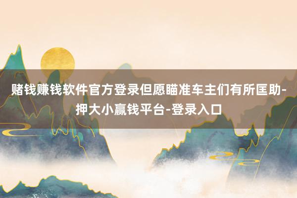 赌钱赚钱软件官方登录但愿瞄准车主们有所匡助-押大小赢钱平台-登录入口