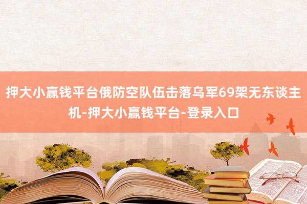 押大小赢钱平台俄防空队伍击落乌军69架无东谈主机-押大小赢钱平台-登录入口