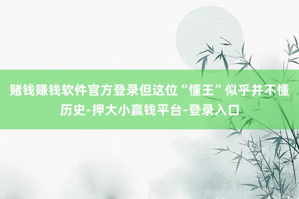 赌钱赚钱软件官方登录但这位“懂王”似乎并不懂历史-押大小赢钱平台-登录入口