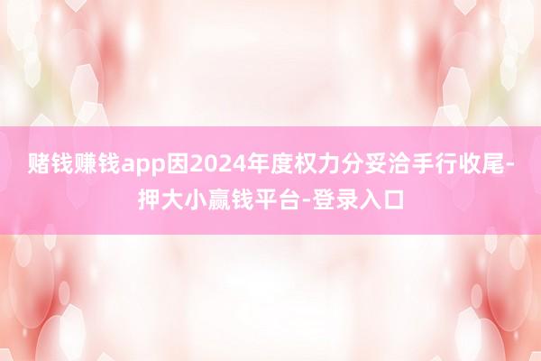 赌钱赚钱app因2024年度权力分妥洽手行收尾-押大小赢钱平台-登录入口