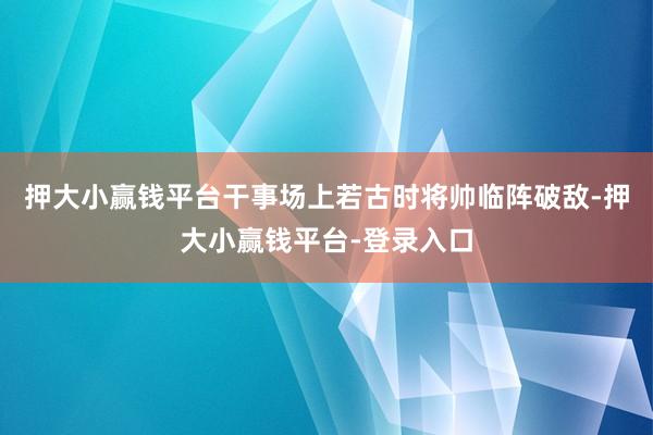 押大小赢钱平台干事场上若古时将帅临阵破敌-押大小赢钱平台-登录入口