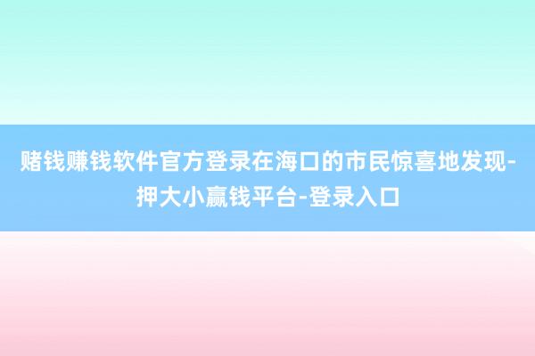 赌钱赚钱软件官方登录在海口的市民惊喜地发现-押大小赢钱平台-登录入口
