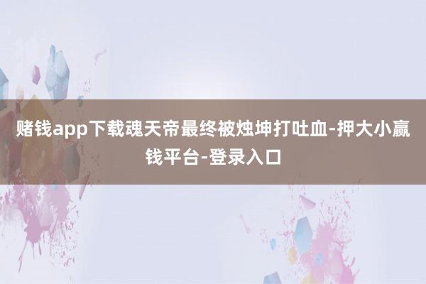 赌钱app下载魂天帝最终被烛坤打吐血-押大小赢钱平台-登录入口