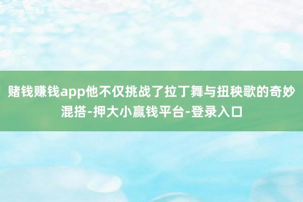 赌钱赚钱app他不仅挑战了拉丁舞与扭秧歌的奇妙混搭-押大小赢钱平台-登录入口
