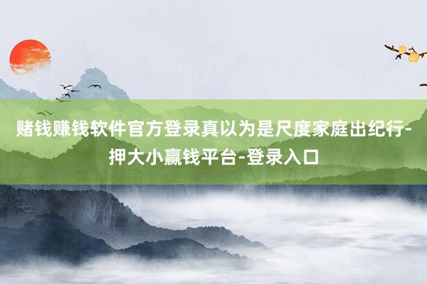 赌钱赚钱软件官方登录真以为是尺度家庭出纪行-押大小赢钱平台-登录入口