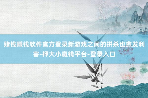 赌钱赚钱软件官方登录新游戏之间的拼杀也愈发利害-押大小赢钱平台-登录入口