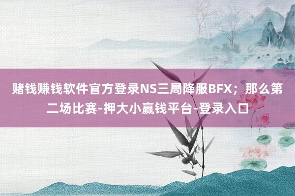 赌钱赚钱软件官方登录NS三局降服BFX；那么第二场比赛-押大小赢钱平台-登录入口