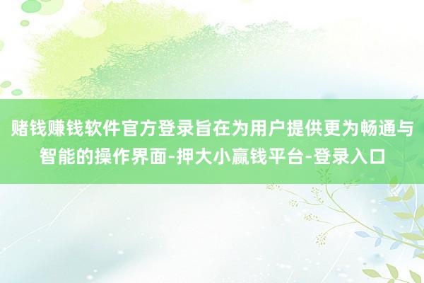 赌钱赚钱软件官方登录旨在为用户提供更为畅通与智能的操作界面-押大小赢钱平台-登录入口