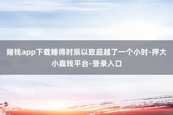 赌钱app下载睡得时辰以致超越了一个小时-押大小赢钱平台-登录入口