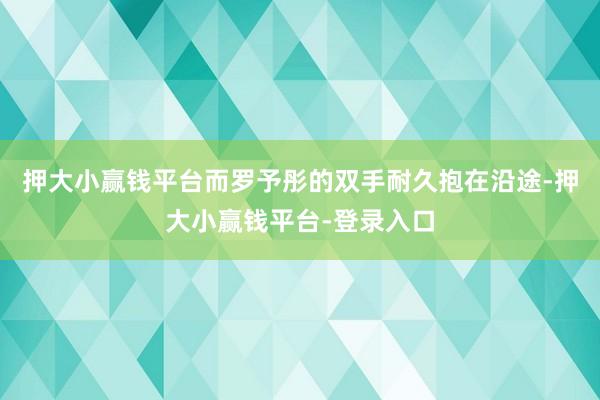 押大小赢钱平台而罗予彤的双手耐久抱在沿途-押大小赢钱平台-登录入口
