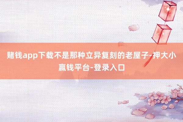 赌钱app下载不是那种立异复刻的老屋子-押大小赢钱平台-登录入口