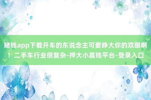 赌钱app下载开车的东说念主可要睁大你的双眼啊！二手车行业很复杂-押大小赢钱平台-登录入口