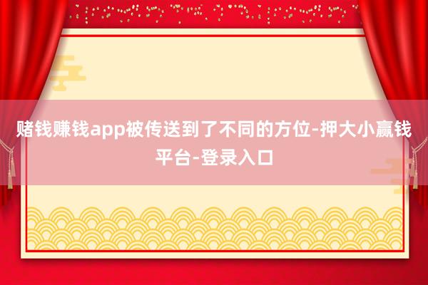 赌钱赚钱app被传送到了不同的方位-押大小赢钱平台-登录入口