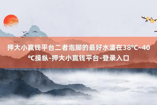 押大小赢钱平台二者泡脚的最好水温在38℃~40℃操纵-押大小赢钱平台-登录入口