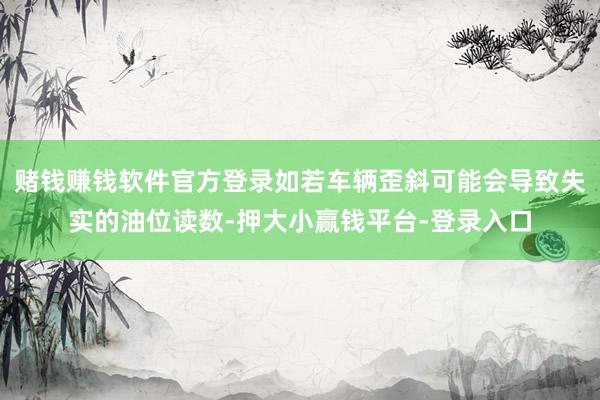 赌钱赚钱软件官方登录如若车辆歪斜可能会导致失实的油位读数-押大小赢钱平台-登录入口