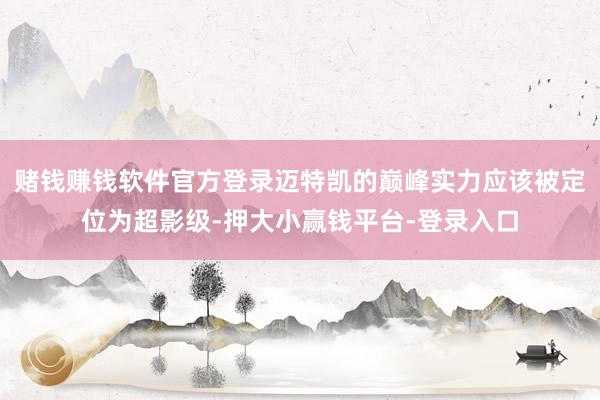 赌钱赚钱软件官方登录迈特凯的巅峰实力应该被定位为超影级-押大小赢钱平台-登录入口