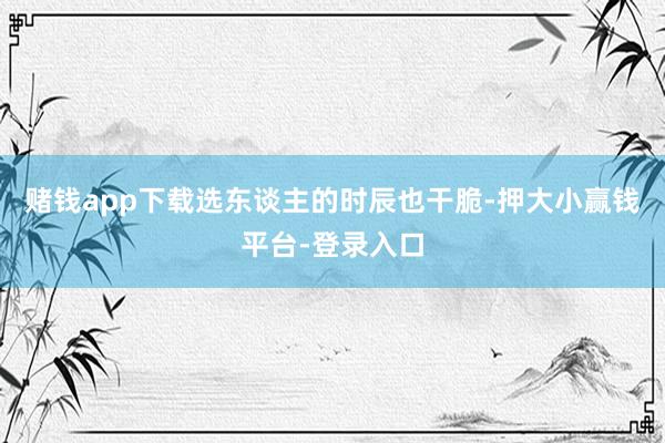 赌钱app下载选东谈主的时辰也干脆-押大小赢钱平台-登录入口