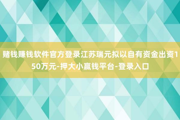 赌钱赚钱软件官方登录江苏瑞元拟以自有资金出资150万元-押大小赢钱平台-登录入口