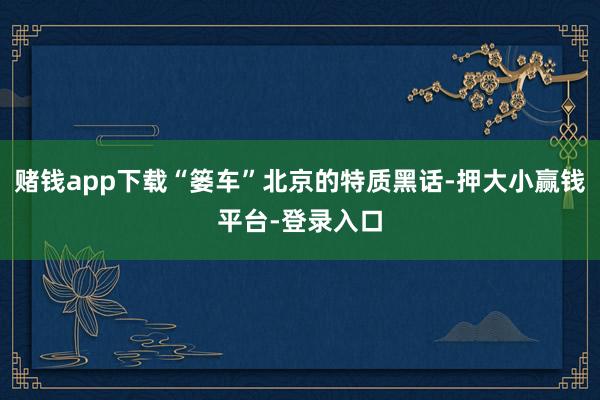 赌钱app下载“篓车”北京的特质黑话-押大小赢钱平台-登录入口