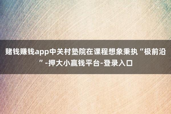 赌钱赚钱app中关村塾院在课程想象秉执“极前沿”-押大小赢钱平台-登录入口