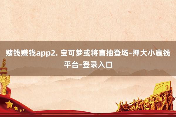 赌钱赚钱app2. 宝可梦或将盲抽登场-押大小赢钱平台-登录入口