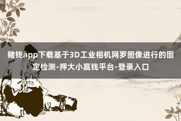 赌钱app下载基于3D工业相机网罗图像进行的固定检测-押大小赢钱平台-登录入口