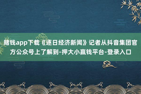 赌钱app下载《逐日经济新闻》记者从抖音集团官方公众号上了解到-押大小赢钱平台-登录入口