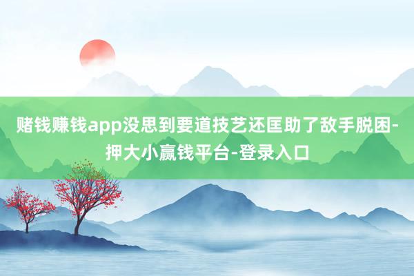 赌钱赚钱app没思到要道技艺还匡助了敌手脱困-押大小赢钱平台-登录入口