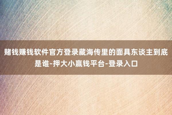 赌钱赚钱软件官方登录藏海传里的面具东谈主到底是谁-押大小赢钱平台-登录入口