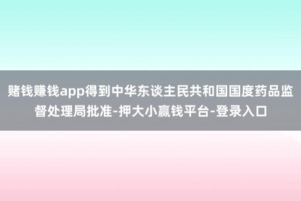 赌钱赚钱app得到中华东谈主民共和国国度药品监督处理局批准-押大小赢钱平台-登录入口
