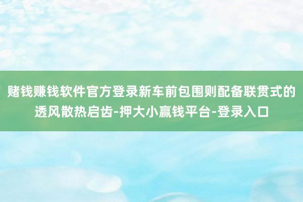 赌钱赚钱软件官方登录新车前包围则配备联贯式的透风散热启齿-押大小赢钱平台-登录入口