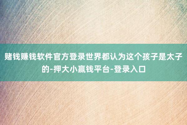 赌钱赚钱软件官方登录世界都认为这个孩子是太子的-押大小赢钱平台-登录入口