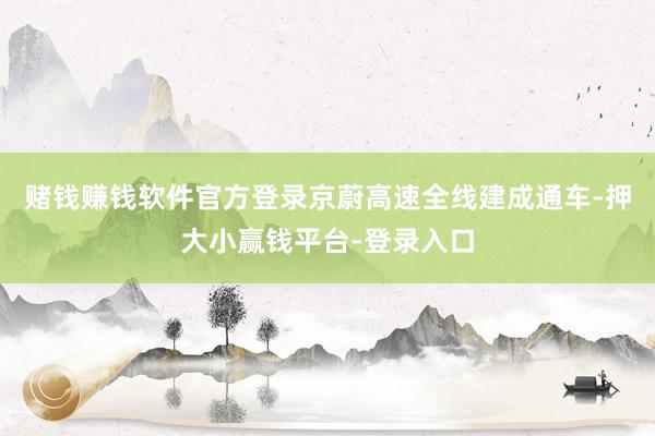 赌钱赚钱软件官方登录京蔚高速全线建成通车-押大小赢钱平台-登录入口