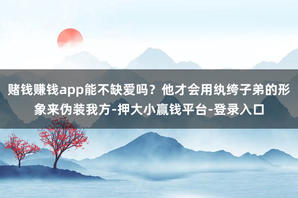 赌钱赚钱app能不缺爱吗？他才会用纨绔子弟的形象来伪装我方-押大小赢钱平台-登录入口