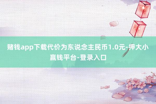 赌钱app下载代价为东说念主民币1.0元-押大小赢钱平台-登录入口