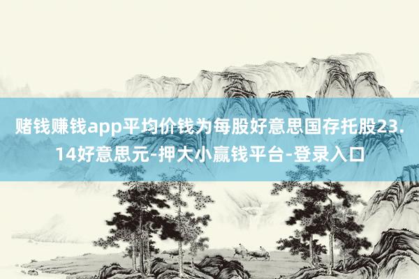 赌钱赚钱app平均价钱为每股好意思国存托股23.14好意思元-押大小赢钱平台-登录入口
