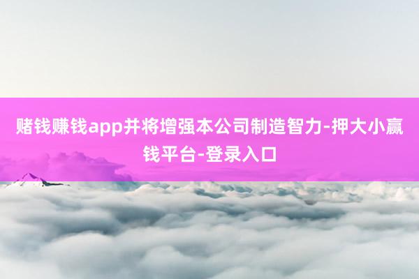赌钱赚钱app并将增强本公司制造智力-押大小赢钱平台-登录入口